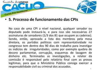 • 5. Processo de funcionamento das CPIs
No caso de uma CPI a nível nacional, qualquer senador ou
deputado pode instaurá-la, e para isso são necessárias 27
assinaturas de senadores (1/3 dos 81 que ocupam as cadeiras).
Sendo, então, aprovada a lista dos membros pela mesa
diretora, os partidos políticos com representatividade no
congresso tem dentro dos 90 dias de trabalho para investigar
os indícios de irregularidades, como por exemplo quebra de
decoro parlamentar, corrupção, esquemas de lavagem de
dinheiro etc. Terminadas as investigações, o relator da
comissão é responsável pelo relatório final com as provas
legítimas, para que o Ministério Público consiga exercer a
responsabilidade civil ou criminal dos acusados.
8
 