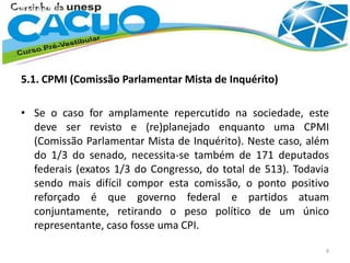 5.1. CPMI (Comissão Parlamentar Mista de Inquérito)
• Se o caso for amplamente repercutido na sociedade, este
deve ser revisto e (re)planejado enquanto uma CPMI
(Comissão Parlamentar Mista de Inquérito). Neste caso, além
do 1/3 do senado, necessita-se também de 171 deputados
federais (exatos 1/3 do Congresso, do total de 513). Todavia
sendo mais difícil compor esta comissão, o ponto positivo
reforçado é que governo federal e partidos atuam
conjuntamente, retirando o peso político de um único
representante, caso fosse uma CPI.
9
 