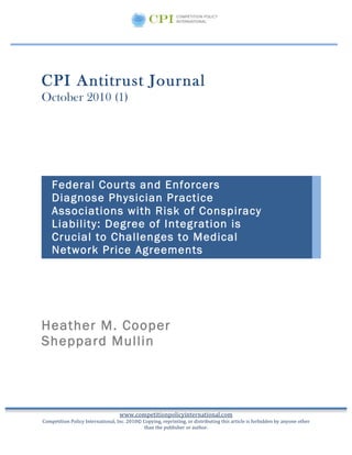  
	
  
	
  

CPI Antitrust Journal
October 2010 (1)
	
  
	
  
	
  
        Federal Courts and Enforcers
        Diagnose Physician Practice
        Associations with Risk of Conspiracy
        Liability: Degree of Integration is
        Crucial to Challenges to Medical
        Network Price Agreements
        	
  




Heather M. Cooper
Sheppard Mullin




                                                   www.competitionpolicyinternational.com	
  
  Competition	
  Policy	
  International,	
  Inc.	
  2010©	
  Copying,	
  reprinting,	
  or	
  distributing	
  this	
  article	
  is	
  forbidden	
  by	
  anyone	
  other	
  
                                                              than	
  the	
  publisher	
  or	
  author.
 