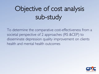 Objective of cost analysis
sub-study	

To determine the comparative cost-effectiveness from a
societal perspective of 2 approaches (RS CEP) to
disseminate depression quality improvement on clients
health and mental health outcomes 	

 