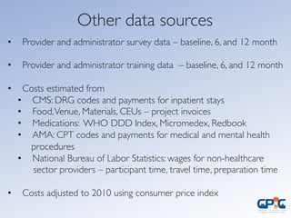 Other data sources	

•  Provider and administrator survey data – baseline, 6, and 12 month	

	

•  Provider and administrator training data – baseline, 6, and 12 month	

	

•  Costs estimated from	

•  CMS: DRG codes and payments for inpatient stays	

•  Food,Venue, Materials, CEUs – project invoices	

•  Medications: WHO DDD Index, Micromedex, Redbook 	

•  AMA: CPT codes and payments for medical and mental health	

procedures	

•  National Bureau of Labor Statistics: wages for non-healthcare	

sector providers – participant time, travel time, preparation time	

•  Costs adjusted to 2010 using consumer price index	

	

 