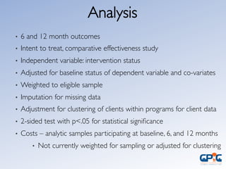Analysis	

•  6 and 12 month outcomes	

•  Intent to treat, comparative effectiveness study	

•  Independent variable: intervention status	

•  Adjusted for baseline status of dependent variable and co-variates	

•  Weighted to eligible sample	

•  Imputation for missing data	

•  Adjustment for clustering of clients within programs for client data	

•  2-sided test with p.05 for statistical signiﬁcance	

•  Costs – analytic samples participating at baseline, 6, and 12 months	

•  Not currently weighted for sampling or adjusted for clustering	

 