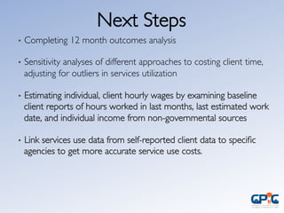 Next Steps	

•  Completing 12 month outcomes analysis	

•  Sensitivity analyses of different approaches to costing client time,
adjusting for outliers in services utilization	

•  Estimating individual, client hourly wages by examining baseline
client reports of hours worked in last months, last estimated work
date, and individual income from non-governmental sources	

•  Link services use data from self-reported client data to speciﬁc
agencies to get more accurate service use costs.	

 