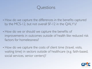 Questions	

• How do we capture the differences in the beneﬁts captured
by the MCS-12, but not overall SF-12 in the QALY’s?	

• How do we or should we capture the beneﬁts of
improvements in outcomes outside of health like reduced risk
factors for homelessness?	

• How do we capture the costs of client time (travel, visits,
waiting time) in sectors outside of healthcare (e.g. faith-based,
social services, senior centers)?	

 