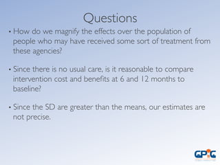 • How do we magnify the effects over the population of
people who may have received some sort of treatment from
these agencies?	

• Since there is no usual care, is it reasonable to compare
intervention cost and beneﬁts at 6 and 12 months to
baseline?	

• Since the SD are greater than the means, our estimates are
not precise.	

Questions	

 