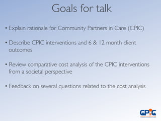 Goals for talk	

	

• Explain rationale for Community Partners in Care (CPIC)	

	

• Describe CPIC interventions and 6 & 12 month client
outcomes	

• Review comparative cost analysis of the CPIC interventions
from a societal perspective	

• Feedback on several questions related to the cost analysis 	

	

	

 