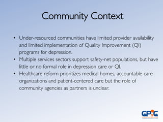 Community Context	

•  Under-resourced communities have limited provider availability
and limited implementation of Quality Improvement (QI)
programs for depression.	

•  Multiple services sectors support safety-net populations, but have
little or no formal role in depression care or QI.	

•  Healthcare reform prioritizes medical homes, accountable care
organizations and patient-centered care but the role of
community agencies as partners is unclear. 	

 