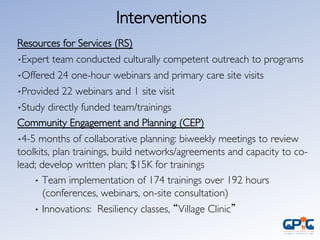 Interventions	

	

Resources for Services (RS)	

• Expert team conducted culturally competent outreach to programs	

• Offered 24 one-hour webinars and primary care site visits	

• Provided 22 webinars and 1 site visit	

• Study directly funded team/trainings	

Community Engagement and Planning (CEP)	

• 4-5 months of collaborative planning: biweekly meetings to review
toolkits, plan trainings, build networks/agreements and capacity to co-
lead; develop written plan; $15K for trainings	

•  Team implementation of 174 trainings over 192 hours
(conferences, webinars, on-site consultation)	

•  Innovations: Resiliency classes, “Village Clinic” 	

 