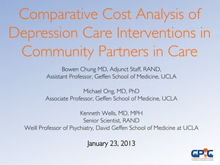 Bowen Chung MD, Adjunct Staff, RAND, 	

Assistant Professor, Geffen School of Medicine, UCLA	

	

Michael Ong, MD, PhD 	

Associate Professor, Geffen School of Medicine, UCLA	

	

Kenneth Wells, MD, MPH	

Senior Scientist, RAND	

Weill Professor of Psychiatry, David Geffen School of Medicine at UCLA	

	

January 23, 2013	

	

Comparative Cost Analysis of
Depression Care Interventions in
Community Partners in Care	

 