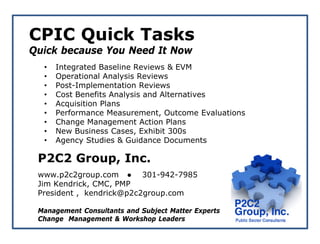 CPIC Quick Tasks
Quick because You Need It Now
  •   Integrated Baseline Reviews & EVM
  •   Operational Analysis Reviews
  •   Post-Implementation Reviews
  •   Cost Benefits Analysis and Alternatives
  •   Acquisition Plans
  •   Performance Measurement, Outcome Evaluations
  •   Change Management Action Plans
  •   New Business Cases, Exhibit 300s
  •   Agency Studies & Guidance Documents

 P2C2 Group, Inc.
 www.p2c2group.com ● 301-942-7985
 Jim Kendrick, CMC, PMP
 President , kendrick@p2c2group.com

 Management Consultants and Subject Matter Experts
 Change Management & Workshop Leaders
 