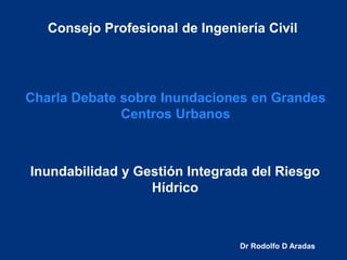 Consejo Profesional de Ingeniería Civil

Charla Debate sobre Inundaciones en Grandes
Centros Urbanos

Inundabilidad y Gestión Integrada del Riesgo
Hídrico

Dr Rodolfo D Aradas

 