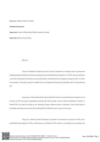 Processo nº. 0802419-23.2019.8.10.0039
Mandado de Segurança
Impetrantes: Francival Moura Rocha e Moiseis Gomes de Almeida.
Impetrado:Julyfran Freires de Sousa
MM. Juiz,
Trata-se de Mandado de Segurança por meio do qual os Impetrantes se insurgem contra ato supostamente
ilegal praticado por Julyfran Freires de Sousa, presidente da Comissão Parlamentar de Inquérito nº. 01/2019, através do qual busca
a concessão de ordem para, liminarmente, que seja determinado o sobrestamento das investigações da respectiva CPI e, no mérito,
seja concedido a ordem para reconhecer a nulidade dos atos investigatórios praticados pela autoridade coatora e encerramento da
CPI.
Sustenta que a Câmara Municipal de Lago da Pedra/MA instalou Comissão Parlamentar de Inquérito em, 08
de março de 2019, para apurar irregularidades praticadas pelo Chefe do poder executivo durante Procedimento Licitatório nº.
0501001/2018, cujo objeto foi locação de som, iluminação, gerador, banheiros químicos, ornamentos e outros serviços paras as
festividades carnavalescas de março de 2019, totalizando R$ 333.000,00 (trezentos e trinta e três mil reais)
Alega que a referida Comissão Parlamentar de Inquérito foi instituída com duração de 90 dias com a
possibilidade de prorrogação de 30 dias, contudo aduz que o Presidente da CPI conduziu as investigações por conta própria, não
Num. 25103768 - Pág. 1Assinado eletronicamente por: LUCIO LEONARDO FROZ GOMES - 31/10/2019 11:43:41
https://pje.tjma.jus.br:443/pje/Processo/ConsultaDocumento/listView.seam?x=19103111434175100000023739334
Número do documento: 19103111434175100000023739334
 