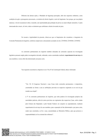 Diferente das demais ações, o Mandado de Segurança pressupõe, além dos requisitos ordinários, como
condições da ação e pressupostos processuais, a existência de direito líquido e certo do Impetrante. Isso porque, por sua própria
natureza, o rito do mandamusé célere, resumido, sem oportunidade para produção de provas ou maior dilação instrutória. A parte
interessada deve trazer, ab initio, todos os elementos que confirmam o direito invocado em juízo.
No tocante a legitimidade do presente, observa-se que os Impetrantes são vereadores e integrantes da
Comissão Parlamentar de Inquérito, conforme comprovam os documentos acostados em ids. 23558560, 23558560 e 23558562.
As comissões parlamentares de inquérito também chamadas de comissões especiais de investigação
legislativa possuem amplo poder investigatório devendo, sobretudo, serem constituídas mediante requerimento de um terço de
seus membros e versar sobre fato determinado com prazo certo.
Tais requisitos encontram-se dispostos no art. 58, §3º da Constituição Federal, abaixo informado:
“Art. 58. O Congresso Nacional e suas Casas terão comissões permanentes e temporárias,
constituídas na forma e com as atribuições previstas no respectivo regimento ou no ato de que
resultar sua criação”.
§ 3º As comissões parlamentares de inquérito, que terão poderes de investigação próprios das
autoridades judiciais, além de outros previstos nos regimentos das respectivas Casas, serão criadas
pela Câmara dos Deputados e pelo Senado Federal, em conjunto ou separadamente, mediante
requerimento de um terço de seus membros, para a apuração de fato determinado e por prazo certo,
sendo suas conclusões, se for o caso, encaminhadas ao Ministério Público, para que promova a
responsabilidade civil ou criminal dos infratores”.
Num. 25103768 - Pág. 3Assinado eletronicamente por: LUCIO LEONARDO FROZ GOMES - 31/10/2019 11:43:41
https://pje.tjma.jus.br:443/pje/Processo/ConsultaDocumento/listView.seam?x=19103111434175100000023739334
Número do documento: 19103111434175100000023739334
 
