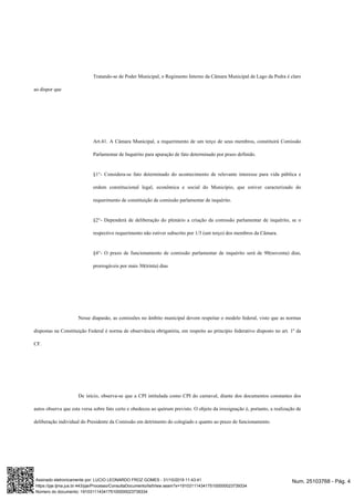 Tratando-se de Poder Municipal, o Regimento Interno da Câmara Municipal de Lago da Pedra é claro
ao dispor que
Art.41. A Câmara Municipal, a requerimento de um terço de seus membros, constituirá Comissão
Parlamentar de Inquérito para apuração de fato determinado por prazo definido.
§1°- Considera-se fato determinado do acontecimento de relevante interesse para vida pública e
ordem constitucional legal, econômica e social do Município, que estiver caracterizado do
requerimento de constituição de comissão parlamentar de inquérito.
§2°- Dependerá de deliberação do plenário a criação da comissão parlamentar de inquérito, se o
respectivo requerimento não estiver subscrito por 1/3 (um terço) dos membros da Câmara.
§4°- O prazo de funcionamento de comissão parlamentar de inquérito será de 90(noventa) dias,
prorrogáveis por mais 30(trinta) dias
Nesse diapasão, as comissões no âmbito municipal devem respeitar o modelo federal, visto que as normas
dispostas na Constituição Federal é norma de observância obrigatória, em respeito ao princípio federativo disposto no art. 1º da
CF.
De início, observa-se que a CPI intitulada como CPI do carnaval, diante dos documentos constantes dos
autos observa que esta versa sobre fato certo e obedeceu ao quórum previsto. O objeto da irresignação é, portanto, a realização de
deliberação individual do Presidente da Comissão em detrimento do colegiado e quanto ao prazo de funcionamento.
Num. 25103768 - Pág. 4Assinado eletronicamente por: LUCIO LEONARDO FROZ GOMES - 31/10/2019 11:43:41
https://pje.tjma.jus.br:443/pje/Processo/ConsultaDocumento/listView.seam?x=19103111434175100000023739334
Número do documento: 19103111434175100000023739334
 