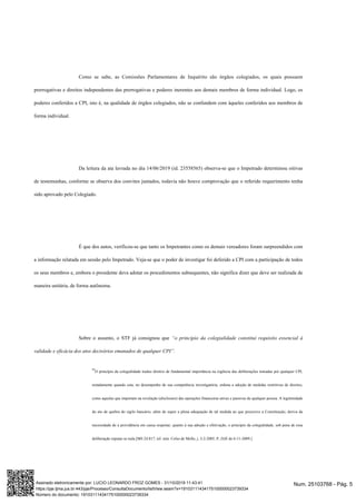 Como se sabe, as Comissões Parlamentares de Inquérito são órgãos colegiados, os quais possuem
prerrogativas e direitos independentes das prerrogativas e poderes inerentes aos demais membros de forma individual. Logo, os
poderes conferidos a CPI, isto é, na qualidade de órgãos colegiados, não se confundem com àqueles conferidos aos membros de
forma individual.
Da leitura da ata lavrada no dia 14/06/2019 (id. 23558565) observa-se que o Impetrado determinou oitivas
de testemunhas, conforme se observa dos convites juntados, todavia não houve comprovação que o referido requerimento tenha
sido aprovado pelo Colegiado.
É que dos autos, verificou-se que tanto os Impetrantes como os demais vereadores foram surpreendidos com
a informação relatada em sessão pelo Impetrado. Veja-se que o poder de investigar foi deferido a CPI com a participação de todos
os seus membros e, embora o presidente deva adotar os procedimentos subsequentes, não significa dizer que deve ser realizada de
maneira unitária, de forma autônoma.
Sobre o assunto, o STF já consignou que “o princípio da colegialidade constitui requisito essencial à
validade e eficácia dos atos decisórios emanados de qualquer CPI”.
“O princípio da colegialidade traduz diretriz de fundamental importância na regência das deliberações tomadas por qualquer CPI,
notadamente quando esta, no desempenho de sua competência investigatória, ordena a adoção de medidas restritivas de direitos,
como aquelas que importam na revelação (disclosure) das operações financeiras ativas e passivas de qualquer pessoa. A legitimidade
do ato de quebra do sigilo bancário, além de supor a plena adequação de tal medida ao que prescreve a Constituição, deriva da
necessidade de a providência em causa respeitar, quanto à sua adoção e efetivação, o princípio da colegialidade, sob pena de essa
deliberação reputar-se nula.[MS 24.817, rel. min. Celso de Mello, j. 3-2-2005, P, DJE de 6-11-2009.]
Num. 25103768 - Pág. 5Assinado eletronicamente por: LUCIO LEONARDO FROZ GOMES - 31/10/2019 11:43:41
https://pje.tjma.jus.br:443/pje/Processo/ConsultaDocumento/listView.seam?x=19103111434175100000023739334
Número do documento: 19103111434175100000023739334
 