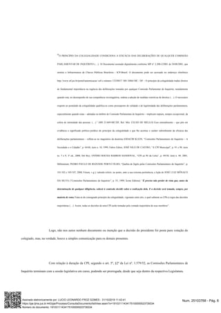 “O PRINCÍPIO DA COLEGIALIDADE CONDICIONA A EFICÁCIA DAS DELIBERAÇÕES DE QUALQUER COMISSÃO
PARLAMENTAR DE INQUÉRITO (…). 10 Documento assinado digitalmente conforme MP n° 2.200-2/2001 de 24/08/2001, que
institui a Infraestrutura de Chaves Públicas Brasileira - ICP-Brasil. O documento pode ser acessado no endereço eletrônico
http://www.stf.jus.br/portal/autenticacao/ sob o número 13338837. MS 34864 MC / DF – O princípio da colegialidade traduz diretriz
de fundamental importância na regência das deliberações tomadas por qualquer Comissão Parlamentar de Inquérito, notadamente
quando esta, no desempenho de sua competência investigatória, ordena a adoção de medidas restritivas de direitos (…). O necessário
respeito ao postulado da colegialidade qualifica-se como pressuposto de validade e de legitimidade das deliberações parlamentares,
especialmente quando estas – adotadas no âmbito de Comissão Parlamentar de Inquérito – implicam ruptura, sempre excepcional, da
esfera de intimidade das pessoas. (…).” (MS 23.669-MC/DF, Rel. Min. CELSO DE MELLO) Esse entendimento – que põe em
evidência o significado político-jurídico do princípio da colegialidade e que lhe acentua o caráter subordinante da eficácia das
deliberações parlamentares – reflete-se no magistério da doutrina (ODACIR KLEIN, “Comissões Parlamentares de Inquérito – A
Sociedade e o Cidadão”, p. 64/68, item n. 10, 1999, Fabris Editor; JOSÉ NILO DE CASTRO, “A CPI Municipal”, p. 91 e 98, itens
ns. 7 e 9, 3ª ed., 2000, Del Rey; OVÍDIO ROCHA BARROS SANDOVAL, “CPI ao Pé da Letra”, p. 49/50, item n. 49, 2001,
Millennium; PEDRO PAULO DE REZENDE PORTO FILHO, “Quebra de Sigilo pelas Comissões Parlamentares de Inquérito”, p.
101/102 e 105/107, 2008, Fórum, v.g.), valendo referir, no ponto, ante a sua extrema pertinência, a lição de JOSÉ LUIZ MÔNACO
DA SILVA (“Comissões Parlamentares de Inquérito”, p. 55, 1999, Ícone Editora): “É preciso não perder de vista que, antes da
determinação de qualquer diligência, caberá à comissão decidir sobre a realização dela. E a decisão será tomada, sempre, por
maioria de votos.Trata-se do consagrado princípio da colegialidade, vigorante entre nós, o qual submete as CPIs à regra das decisões
majoritárias (…). Assim, todas as decisões de uma CPI serão tomadas pela vontade majoritária de seus membros”.
Logo, não nos autos nenhum documento ou menção que a decisão do presidente foi posta para votação do
colegiado, mas, na verdade, houve a simples comunicação para os demais presentes.
Com relação à duração da CPI, segundo o art. 5º, §2º da Lei nº. 1.579/52, as Comissões Parlamentares de
Inquérito terminam com a sessão legislativa em curso, podendo ser prorrogada, desde que seja dentro da respectiva Legislatura.
Num. 25103768 - Pág. 6Assinado eletronicamente por: LUCIO LEONARDO FROZ GOMES - 31/10/2019 11:43:41
https://pje.tjma.jus.br:443/pje/Processo/ConsultaDocumento/listView.seam?x=19103111434175100000023739334
Número do documento: 19103111434175100000023739334
 