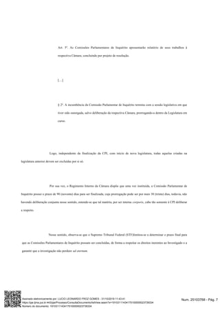 Art. 5º. As Comissões Parlamentares de Inquérito apresentarão relatório de seus trabalhos à
respectiva Câmara, concluindo por projeto de resolução.
[…]
§ 2º. A incumbência da Comissão Parlamentar de Inquérito termina com a sessão legislativa em que
tiver sido outorgada, salvo deliberação da respectiva Câmara, prorrogando-a dentro da Legislatura em
curso.
Logo, independente da finalização da CPI, com início de nova legislatura, todas aquelas criadas na
legislatura anterior devem ser excluídas por si só.
Por sua vez, o Regimento Interno da Câmara dispõe que uma vez instituída, a Comissão Parlamentar de
Inquérito possui o prazo de 90 (noventa) dias para ser finalizada, cuja prorrogação pode ser por mais 30 (trinta) dias, todavia, não
havendo deliberação conjunta nesse sentido, entende-se que tal matéria, por ser interna corporis, cabe tão somente à CPI deliberar
a respeito.
Nesse sentido, observa-se que o Supremo Tribunal Federal (STF)limitou-se a determinar o prazo final para
que as Comissões Parlamentares de Inquérito possam ser concluídas, de forma a respeitar os direitos inerentes ao Investigado e a
garantir que a investigação não perdure ad eternum.
Num. 25103768 - Pág. 7Assinado eletronicamente por: LUCIO LEONARDO FROZ GOMES - 31/10/2019 11:43:41
https://pje.tjma.jus.br:443/pje/Processo/ConsultaDocumento/listView.seam?x=19103111434175100000023739334
Número do documento: 19103111434175100000023739334
 