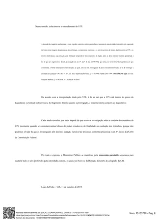 Nesse sentido, colaciona-se o entendimento do STF:
A duração do inquérito parlamentar – com o poder coercitivo sobre particulares, inerentes à sua atividade instrutória e à exposição
da honra e da imagem das pessoas a desconfianças e conjecturas injuriosas – e um dos pontos de tensão dialética entre a CPI e os
direitos individuais, cuja solução, pela limitação temporal do funcionamento do órgão, antes se deve entender matéria apropriada à
lei do que aos regimentos: donde, a recepção do art. 5º, § 2º, da Lei 1.579/1952, que situa, no termo final de legislatura em que
constituída, o limite intransponível de duração, ao qual, com ou sem prorrogação do prazo inicialmente fixado, se há de restringir a
atividade de qualquer CPI. HC 71.261, rel. min. Sepúlveda Pertence, j. 11-5-1994, P,DJde 24-6-1994.]=RE 194.346 AgR, rel. min.
Joaquim Barbosa, j. 14-9-2010, 2ª T,DJEde 8-10-2010
De acordo com a interpretação dada pelo STF, é de se ver que a CPI está dentro do prazo da
Legislatura e eventual inobservância do Regimento Interno quanto a prorrogação, é matéria interna corporis do Legislativo.
Cabe ainda ressaltar, que nada impede de que ocorra a investigação sobre a conduta dos membros da
CPI, mormente quando se constatareventual abuso de poder e/oudesvio de finalidade na condução dos trabalhos, porque não
podemos olvidar de que os investigados têm direito à duração razoável do processo, conforme preconiza o art. 5º, inciso LXXVIII
da Constituição Federal.
Por todo o exposto, o Ministério Público se manifesta pela concessão parcialda segurança para
declarar nulo os atos proferidos pela autoridade coatora, os quais não houve a deliberação por parte do colegiado da CPI.
Lago da Pedra – MA, 31 de outubro de 2019.
Num. 25103768 - Pág. 8Assinado eletronicamente por: LUCIO LEONARDO FROZ GOMES - 31/10/2019 11:43:41
https://pje.tjma.jus.br:443/pje/Processo/ConsultaDocumento/listView.seam?x=19103111434175100000023739334
Número do documento: 19103111434175100000023739334
 