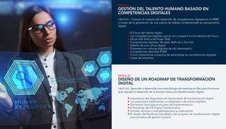 Módulo 8:
GESTIÓN DEL TALENTO HUMANO BASADO EN
COMPETENCIAS DIGITALES
El futuro del talento digital
Las competencias digitales que se van a requerir en los trabajos del futuro
De las Soft Skills a las Power Skills
Competencias digitales: Mindset, Skills set y Tool Set
Gestión de una cultura digital
Empresas con culturas digitales de alto desempeño
Competencias laborales STEM
Cómo implementar proyectos de aprendizaje en competencias digitales
Casos de empresas
OBJETIVO: Conocer el impacto del desarrollo de competencias digitales en el HRBP,
a través de la generación de una cultura de trabajo fundamentada en pensamiento
digital.
Módulo 9:
diseño de un roadmap de transformación
digital
Importancia del diagnóstico en los procesos de transformación digital
Los pasos para implementar un diagnóstico de activos digitales
Elementos clave para el proceso de implementación
El Roadmap del HR Digital Transformation
Actores, recursos y metodología para su elaboración
El diseño del Roadmap Estratégico del proyecto de transformación digital
para procesos de gestión humana
OBJETIVO: Aprender a desarrollar una metodología de roadmap en Recursos Humanos
que impulse el desarrollo de la función hacia una transformación digital.
 