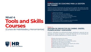 Módulo 10:
Habilidades de Coaching para la Gestión
del Cambio
¿Qué es el coaching?
Proceso del coaching y sus objetivos
Coaching como herramienta de liderazgo
Habilidades para desarrollar en el líder de cambio
Coaching del Project Management role
Resistencia al cambio
Técnicas para mitigar la resistencia natural al cambio
Herramientas de comunicación proactiva
OBJETIVO: Conocer herramientas de coaching para la gestión del cambio las cuales
implementarán para desarrollar habilidades de sensibilización y direccionamiento de
equipos y colaboradores para la aceptación y adopción del cambio.
Módulo 11:
Gestión de Proyectos de Cambio. Diseño,
Planificación y Ejecución
Diseño de proyectos de cambio
Planificación del proyecto y su estrategia
Del plan a la ejecución de un proyecto de cambio
Identificación de impactos de cambio
Metodología para la mitigación de impactos de cambio
Equipos de procesos de negocios
Mejora continua en los proyectos de cambio
Business Adoption Process
OBJETIVO: Profundizar en los elementos de diseño, planificación y ejecución de una
estrategia de change management, a través del desarrollo de una metodología de
trabajo en los impactos esperados por el cambio a ejecutar.
Tools and Skills
Courses
Nivel 4
(Cursos de Habilidades y Herramientas)
 