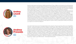 Doctora en Administración de Empresas en ADEN University Panamá. Posee un MBA en la Universidad de Ciencias Empresariales
y Sociales en Argentina. Licenciada en Relaciones Públicas en Universidad Argentina de la Empresa de Argentina y Certificada en
Coaching Ontológico en Newfield Consulting & Universidad del Desarrollo Chile. Diplomada en Biología Cultural: Habilidades
para la Transformación Cultural en las organizaciones en la Escuela Matríztica de Santiago Chile. Certificada en Benziger
Thinking Styles Assessment. Cursó el Programa de Desarrollo Directivo en el IAE Business School Argentina.
Autora del libro “MKT para RRHH, Comunicaciones Internas para la Marca Empleador” Editorial Granica. Speaker Internacional
en Congresos y Seminarios en México, Chile, Guatemala, Perú, Costa Rica, Paraguay, Honduras, Ecuador y Argentina. Socia
en Al Grupo Humano, consultora enfocada la Gestión con Personas en organizaciones. Coach Ejecutiva Certificada.
Directora Académica de la Especialización en Coaching Ejecutivo en ADEN Business School y The George Washington
University EEUU. Docente en la Panamerican Business School de Guatemala, Florida International University de EEUU,
ENAE Business School de España, Universidad de Belgrano, Universidad Austral en la Argentina. Es también instructora en
Programas de Coaching & Outdoor en el IAE Business School de Argentina. Se desempeñó por más de 25 años en diversas
funciones ejecutivas del área comercial en empresas de productos masivos. Organizó y fue Speaker invitada en diversos
workshops facilitados por Humberto Maturana. Premio Illiminuis 2012 a la Excelencia en Desarrollo Ejecutivo otorgado por
la Universidad de Ciencias Empresariales y Sociales Argentina. Escribe en diarios y revistas sobre la Gestión de las Personas
y su impacto en el mundo de los Negocios.
Licenciada en Administración de la Universidad de Buenos Aires, Argentina. Posee las siguientes certificaciones: Northwestern
University - Leading with Analytics and Artifitial Intelligence Virtual Program, IBM - Design Thinking Practioner; IBM- Agile
explore. Es consultora de Gestión del Cambio. Actualmente se desempeña como Manager de la práctica Strategy & Consulting
de Accenture, en Buenos Aires, Argentina. Anteriormente trabajó en IBM en el área de Strategy & Transformation. Ha participado
de diversos proyectos de Transformación, focalizándose en temas de: Gestión del Cambio, Diseño Organizacional, Diseño
de Modelo de Gobierno, Modelo Operativo de IT / Estrategia de IT , Centro de Servicios Compartidos, Implementaciones
de ERPs y otros sistemas; en diversas industrias: Petróleo y Gas, Consumo Masivo, Telecomunicaciones y Entretenimiento,
Manufactura, Farmacéutica. Previamente trabajó en The Walt Disney Company - Latinoamérica en el equipo de mejora
continua, soporte a procesos y nuevas implementaciones SAP. En la actualidad también se desempeña como docente de
las materias: Seminario de Integración y Aplicación Profesional y el Seminario Estrategia País de la facultad de Ciencias
Económicas – Carrera: Lic. En Administración - Universidad de Buenos Aires.
Andrea
Presedo
Andrea
Linardi
 