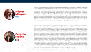 Consultor, Emprendedor, Autor/Columnista y Profesor. Posee una Maestría en Administración en Negocios de la Escuela
Superior de Administración de IDEA. Actualmente, Doctorando en Estudios Humanísticos en el área de Ciencia, Tecnología
y Sociedad en el Tec. De Monterrey, en donde tiene una beca al talento académico. Fue nombrado por LinkedIn como
Top Voice para Latam en diciembre 2018. Posee experiencia de más de 25 años en Negocios, Marketing y Manufactura.
Actualmente, CEO de KeyBranding (Agencia de marketing digital) y Future Experts (consultoría). Además, Coordinador
académico del Tecnológico de Monterrey en Transformación Digital, Director del Programa Ejecutivo en Transformación
Digital en La Universidad Católica Argentina, Director de Programa de Negocios Exponenciales en la Universidad Del Valle
de México. Brinda consultorías a empresas como: Ford, Movistar, Supermercado Disco de la cadena Ahold, Coca-Cola, Wal-
Mart, Sodexo, Edenred, Diageo, Banamex, Citibank, Microsoft, McCain, entre otras. Trabajó para DuPont en automatización
de Negocios y como Business Manager. Fue Data Scientist de Wunderman LATAM y Presidente de Wunderman México.
Adicional, ha impartido conferencias en toda América, España, Portugal, Inglaterra, Rusia y la India.
Licenciado en Comunicación Organizacional por la Universidad Iberoamericana; cuenta con una Maestría en Administración
de Negocios otorgada por la Universidad de Tulane en New Orleans; tiene varios Diplomados en Sistemas de Calidad;
Gestión Directiva, Desarrollo Organizacional y Recursos Humanos en las Universidades de Berckley, Georgetown, IPADE,
UIA e ITESM. Candidato a PHD. Durante más de 25 años se ha desempeñado como directivo y responsable en las áreas
de Desarrollo Organizacional, Recursos Humanos y Planeación, colaborando para Empresas líderes en su ramo a nivel
mundial. Entre ellas destacan PEMEX, CONACYT, SEDESOL, SCT y SECTUR en el sector público; NOVARTIS-GERBER,
AMERICAN STANDARD, HOLCIM, TERNIUM, HALLIBURTON y BBVA-BANCOMER en el sector privado. Actualmente
es consultor internacional en Factor Humano, Gobierno Corporativo, Planeación Estratégica, Desarrollo Organizacional,
Management, Servicio al Cliente, Gestión Administrativa y Evolución Empresarial en los sectores público y privado. Posee
Certificaciones en: Coaching, ISO 9000, Green Belt, Lego Serious Play TM. Además, Coordinador Internacional de Programas
y experto Instructor de diversos temas, entre los que desatacan: Evolución corporativa, Administración de Negocios, Modelo
Sistémico, Gobierno Corporativo, Consultoría interna, Entrepreneurship, Mapeo y Rediseño de Procesos, Cadena de Valor,
Tableros de Control, Administración de Proyectos, Gestión Integral de RRHH, Trabajo colaborativo, Liderazgo y Desarrollo
de Competencias Directivas y Gerenciales. Profesor invitado para nivel de Posgrado en temas de Gestión Estratégica,
Administración de Negocios, Desarrollo Organizacional y Recursos Humanos por el IPADE, la Universidad Iberoamericana
y el Instituto Tecnológico de Estudios Superiores de Monterrey en diferentes campus del País y con algunas alianzas
Internacionales. Es experto en Sistemas Tecnológicos aplicados a RH, Planeación Estratégica y Tableros de Control. Ha
desarrollado diversos proyectos bajo la metodología del PMI (Project Management Institute).
Néstor
Márquez
Gerardo
Molina
 