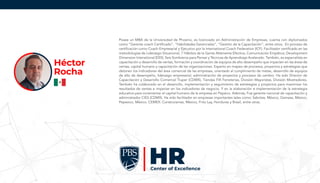 Posee un MBA de la Universidad de Phoenix, es licenciado en Administración de Empresas, cuenta con diplomados
como “Gerente coach Certificado”, “Habilidades Gerenciales”, “Gestión de la Capacitación”, entre otros. En proceso de
certificación como Coach Empresarial y Ejecutivo por la International Coach Federation (ICF). Facilitador certificado en las
metodologías de Liderazgo Situacional, 7 Hábitos de la Gente Altamente Efectiva, Comunicación Empática, Development
Dimension Intenational (DDI), Seis Sombreros para Pensar y Técnicas de Aprendizaje Acelerado. También, es especialista en
capacitación y desarrollo de ventas, formación y coordinación de equipos de alto desempeño que impacten en las áreas de
ventas, capital humano y capacitación de las organizaciones. Experto en mapeo de procesos, proyectos y estrategias que
detonen los indicadores del área comercial de las empresas, orientado al cumplimiento de metas, desarrollo de equipos
de alto de desempeño, liderazgo empresarial, administración de proyectos y procesos de cambio. Ha sido Director de
Capacitación y Desarrollo Comercial Truper (CDMX), Tiendas FIX Ferreterías, División Mayoristas, División Mostradores.
También ha colaborado en el desarrollo, implementación y seguimiento de estrategias y proyectos para maximizar los
resultados de ventas e impactar en los indicadores de negocio. Y en la elaboración e implementación de la estrategia
educativa para incrementar el capital humano de la empresa en Pepsico. Además, Fue gerente nacional de capacitación y
administrador CIES (CDMX). Ha sido facilitador en empresas importantes tales como: Sabritas, México, Gamesa, México,
Pepesico, México. CEMEX: Construramas, México, Frito Lay, Honduras y Brasil, entre otras.
Héctor
Rocha
 