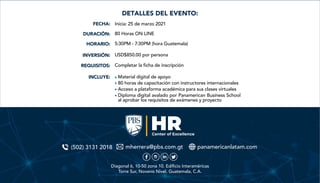 Inicia: 25 de marzo 2021
80 Horas ON LINE
5:30PM - 7:30PM (hora Guatemala)
USD$850.00 por persona
Completar la ficha de inscripción
Material digital de apoyo
80 horas de capacitación con instructores internacionales
Acceso a plataforma académica para sus clases virtuales
Diploma digital avalado por Panamerican Business School
al aprobar los requisitos de exámenes y proyecto
FECHA:
DURACIÓN:
HORARIO:
INVERSIÓN:
REQUISITOS:
INCLUYE:
DETALLES DEL EVENTO:
(502) 3131 2018 mherrera@pbs.com.gt panamericanlatam.com
Diagonal 6, 10-50 zona 10. Edificio Interaméricas
Torre Sur, Noveno Nivel. Guatemala, C.A.
 