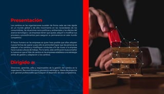 Presentación
Los cambios en las organizaciones suceden de forma cada vez más rápida
en un mundo global y de alto movimiento en las necesidades de los
consumidores, las situaciones socio-políticas y ambientales y los efectos del
avance tecnológico. Las empresas tienen que ajustar, adquirir o modificar sus
procesos y procedimientos para asegurar su permanencia en este mundo
competitivo.
El factor humano en las empresas es quien hace posible que ellas adopten
nuevas formas de operar y para ello es primordial lograr que las personas se
adapten a los cambios y modifiquen conductas a fin de mover a la empresa
hacia nuevas culturas de trabajo. Por lo tanto, esta certificación busca enseñar
la manera en que el líder de cambio en las empresas establezca una estrategia
solida de gestión y adaptación a los cambios.
Dirigido a:
Directores, gerentes, jefes y responsables de la gestión del cambio en la
organización, Recursos Humanos, planeación estratégica, líderes de proyectos
y en general profesionales que busquen el desarrollo de esta competencia.
 