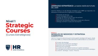 Módulo 2:
MODELOS DE NEGOCIOS Y ESTRATEGIA
COMPETITIVA
Concepto de estrategia
El proceso de la planificación estratégica
Importancia de la estrategia corporativa
Elementos de la estrategia
La contribución de la gestión humana en la gestión estratégica
El rol del gestor de recursos humanos en los procesos de alineación estratégica
La relación: Estrategia – Cultura – Personas
OBJETIVO: Conocer los elementos para la certera gestión estratégica del negocio, desde
el rol como HRBP y su influencia sobre elementos fundamentales en su construcción.
Módulo 1:
Liderazgo Estratégico: la nueva visión de futuro
del líder
Habilidades de liderazgo
La visión estratégica de un líder
Liderazgo de influencia para el logro de resultados
Desarrollo de centros de influencia
Generación de ambientes colaborativos a través de la influencia
Liderazgo orientado a la ejecución de proyectos
OBJETIVO: Diseñar un rol de liderazgo estratégico para HRBP que responda a los
elementos y condiciones de los negocios en la actualidad.
Strategic
Courses
Nivel 1
(Cursos Estratégicos)
 