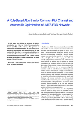 A Rule-Based Algorithm for Common Pilot Channel and
  AntennaTilt Optimization in UMTS FDD Networks

                                                               Alexander Gerdenitsch, Stefan Jakl, Yee Yang Chong, and Martin Toeltsch




  In this paper we address the problem of capacity                                                I. Introduction
optimization in a Universal Mobile Telecommunication
System (UMTS) radio network. We present an                                                           The Universal Mobile Telecommunication System (UMTS)
optimization algorithm for finding the best settings of the                                       radio interface can carry voice and data services with various
antenna tilt and common pilot channel power of the base                                           data rates, traffic requirements and quality of service (QoS)
stations. This algorithm is a parametric method, based on                                         targets. Careful configuration of the many network and cell
a set of rules. We evaluated our optimization technique on                                        parameters is required and is crucial to a network operator
a virtual network scenario with 75 cells. For this scenario                                       because they determine the capability to provide services,
we show an increase in capacity compared to the initial                                           influence the QoS, and account for a major portion of the total
settings of about 60 percent.                                                                     network deployment and maintenance costs. Optimization is
                                                                                                  needed, both in the planning stage to optimize the network
  Keywords: UMTS optimization, common pilot channel
                                                                                                  configuration for investment saving as well as after the
(CPICH) power, antenna tilt.
                                                                                                  deployment of the network, to satisfy the growing service
                                                                                                  demand [1], [2]. However, there are numerous configurable
                                                                                                  parameters which are multi-dimensional and interdependent,
                                                                                                  and their influence on the network is highly non-linear. Hence,
                                                                                                  finding the optimum network configuration is a very complex
                                                                                                  and time-consuming task. Automated optimization algorithms
                                                                                                  are needed to perform the optimization process quickly and
                                                                                                  efficiently, with minimal contribution from the operational
                                                                                                  expenditure. The content of this paper is based on [3], and the
                                                                                                  presented algorithm in this publication is an extension of the
                                                                                                  rule-based approach presented in [4]. The new algorithm
                                                                                                  achieves a higher capacity gain. Furthermore, it needs fewer
                                                                                                  iterations and thus saves computation time.
                                                                                                     Our algorithm optimizes common pilot channel (CPICH)
  Manuscript received Dec. 12, 2003; revised Aug. 5, 2004.                                        power and antenna tilt settings. These cell parameters have the
  Alexander         Gerdenitsch      (phone:     +43       1     58801       38982,      email:   most significant influence on network capacity [5], [6]. For the
Alexander.Gerdenitsch@tuwien.ac.at), and Stefan Jakl (email: Stefan.Jakl@tuwien.ac.at) are with
Institut für Nachrichtentechnik und Hochfrequenztenchnik, Technische Universität Wien, Austria.
                                                                                                  evaluation of the network configuration, we use a static UMTS
  Yee Yang Chong (email: yeeyang@cc.hut.fi) is with the Department of Electrical and              frequency division duplex (FDD) network simulator. The
Communication Engineering, Helsinki University of Technology, Finland.                            simulator is provided by SYMENA, Software & Consulting
  Martin Toeltsch (email: Martin.Toeltsch@symena.com) is with SYMENA, Software &
Consulting GmbH, Vienna, Austria.                                                                 GmbH, Austria (http://www.symena.com). Coverage, capacity,



ETRI Journal, Volume 26, Number 5, October 2004                                                                                Alexander Gerdenitsch et al.   437
 