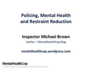 Policing, Mental Health
and Restraint Reduction
Inspector Michael Brown
Author – MentalHealthCop blog
mentalhealthcop.wordpress.com
 
