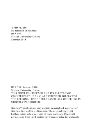 CPID 752256
No return if unwrapped
HSA 599
Strayer University−Online
Summer 2018
HSA 599: Summer 2018
Strayer University−Online
THIS PRINT COURSEPACK AND ITS ELECTRONIC
COUNTERPART (IF ANY) ARE INTENDED SOLELY FOR
THE PERSONAL USE OF PURCHASER. ALL OTHER USE IS
STRICTLY PROHIBITED.
XanEdu™ publications may contain copyrighted materials of
XanEdu, Inc. and/or its licensors. The original copyright
holders retain sole ownership of their materials. Copyright
permissions from third parties have been granted for materials
 