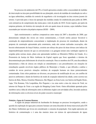 No processo de andamento da CPI, a Cetesb apresentou estudos sobre a necessidade de medidas
de intervenção na área para possibilidade do uso planejado, através de medidas de remediação no solo e
na água subterrânea, medidas de controle de engenharia e de investigação na área externa jusante do
terreno. A previsão para o início da operação das medidas citadas foi estabelecida para junho de 2009,
com estimativas do cumprimento das metas para o mês de junho de 2010. Existe registro, por parte da
empresa poluente, do histórico de remoção de solo em quatro áreas do terreno, cujos trabalhos foram
executados por iniciativa da própria empresa (SESE – 2009).
Após monitoramento e análises comparativas entre março de 2007 e dezembro de 2008, que
demostraram redução dos níveis em vários contaminantes, a Cetesb emitiu parecer favorável à
construção do empreendimento concomitante a implantação do processo de remediação, diante da
proposta de construção apresentada pela construtora, onde não seriam realizadas escavações, não
haveria rebaixamento do lençol freático, existiria um reforço dos pisos de áreas térreas com índices de
impermeabilização maiores do que os convencionais e as garagens teriam uma ventilação superior às
exigidas pelas normas atuais, plano este apresentado também ao Ministério Público do Estado. Já a
Promotoria de Justiça do Meio Ambiente da Capital sugeriu que fosse aguardado o término da
descontaminação para deferimento do alvará de construção. Para os membros da CPI, esta discordância
demonstraria a falta de clareza em relação ao entendimento e aos procedimentos em situações de
remediações quando envolvem órgãos públicos do Município e Estado, o que dificulta a análise e
conduta de novas possíveis situações similares de ocupação humana em áreas potencialmente
contaminadas. Estes sítios poderiam ser diversos, em processo de modificação de uso, em conflito de
passivos ambientais e diante do histórico do modo de ocupação industrial da cidade, como ocorreu nos
bairros do Brás, Mooca, Ermelino Matarazzo, São Miguel, na Zona Leste; nos bairros da Região Oeste,
Lapa, Vila Romana, Vila Leopoldina, Rio Pequeno; e na zona norte a área da várzea do Tietê, no
entorno do Parque do Trote e na região do Shopping Center Norte. Outra dificuldade apontada pelos
membros seria a falta de informações entre os diferentes órgãos com atividades afins, havendo ausência
de informações entre os diversos níveis do poder executivo municipal.

Poluição e Águas de Consumo Humano

A região do parque industrial de Jurubatuba foi destaque no processo investigatório, sendo a
questão da explotação de água para consumo humano um tema discutido de forma transversal pela CPI
dos Danos Ambientais que levou em consideração o consumo da população. Esta região apresenta um
histórico de contaminação e é uma das maiores áreas em termos de aproveitamento de águas

 