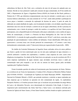 subterrâneas da Bacia do Alto Tietê, com a estimativa de mais de mil poços de captação para uso
humano. Devido ao risco potencial à saúde pelo consumo da água contaminada, em 05 de outubro de
2005, o Departamento de Águas e Engenharia Elétrica (DAEE) do Estado de São Paulo, publicou a
Portaria de nº 1594, que delimitava temporariamente uma área de restrição e controle para o uso de
recursos hídricos subterrâneos, com uma extensão de 31,57 km2, sendo então proibido a perfuração de
novos poços e instalada a contenção da exploração de dezenas de outros. A partir de então foi
elaborado um estudo detalhado da região, com levantamento de dados e de atividades específicas para
determinar uma nova área de restrição e controle do uso de águas subterrâneas, devido à presença de
contaminantes, com o intuito de proteger a saúde dos usuários e os aquíferos do local. Deste projeto
participaram, com a disponibilização de informações sobre poços cadastrados e com a análise de água e
fontes de contaminação, a Cetesb e a Diretoria da Bacia Hidrográfica do Alto Tietê do DAEE
(DAEE/BAT). A extensão da região geográfica estudada era de 120 km2 e nela havia, nesta data, uma
população de aproximadamente 2 (dois) milhões de habitantes. Foram identificadas 2490 (duas mil,
quatrocentos e noventa) áreas com elevado potencial de contaminação, e 87 (oitenta e sete) áreas
declaradamente contaminadas, sendo 17 (dezessete) destas por organoclorados (Lapiccirella – 2009).
No âmbito da Comissão Parlamentar de Inquérito foram realizadas oitivas de atores públicos
que fazem a gestão de lavra (autorização para uso da terra para explotação de água minerais) e o
controle ambiental e sanitário das explotadoras, e também a duas empresas do setor, assim como
diligências investigatórias. Na cidade de São Paulo havia em operação, no ano de ocorrência da CPI, 6
(seis) empresas explotadoras de águas minerais cujas atividades envolviam riscos à saúde por
contaminação tanto pela ocupação e uso do solo no entorno de fontes, quanto pelas atividades
reguladas pela Vigilância Sanitária.
Foram levantadas questões de ordem de licenciamento para funcionamento de fontes. Relatouse a existência de um Termo de Ajustamento e Conduta (TAC), firmado no Ministério Público Federal
pela CETESB, COVISA – Coordenação de Vigilância em Saúde Municipal, DNPM – Departamento
Nacional de Produção Mineral, e DAEE, que pretende monitorar e controlar as águas explotadas por
duas empresas que se localizam no epicentro do sítio contaminado da região. As explotadoras
Petrópolis Paulista e a Cristalina possuem fontes que se localizam nas proximidades da antiga fábrica
da Lacta e do laboratório Novartis, nova denominação do Laboratório Cyba Geigh, A Cetesb é a
responsável pelo monitoramento das fontes Sant’Ana e Santa Luzia e em denúncia realizada pelo
Gerente da Agência de Santo Amaro, a Fonte Santa Catarina, também situada na região e pertencente à

 