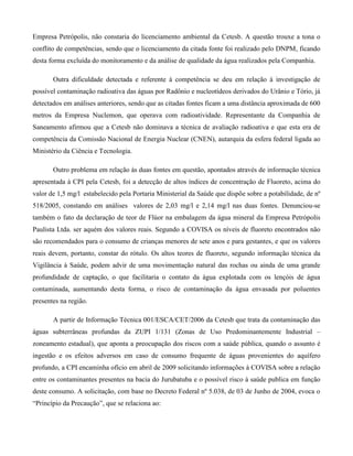 Empresa Petrópolis, não constaria do licenciamento ambiental da Cetesb. A questão trouxe a tona o
conflito de competências, sendo que o licenciamento da citada fonte foi realizado pelo DNPM, ficando
desta forma excluída do monitoramento e da análise de qualidade da água realizados pela Companhia.
Outra dificuldade detectada e referente à competência se deu em relação à investigação de
possível contaminação radioativa das águas por Radônio e nucleotídeos derivados do Urânio e Tório, já
detectados em análises anteriores, sendo que as citadas fontes ficam a uma distância aproximada de 600
metros da Empresa Nuclemon, que operava com radioatividade. Representante da Companhia de
Saneamento afirmou que a Cetesb não dominava a técnica de avaliação radioativa e que esta era de
competência da Comissão Nacional de Energia Nuclear (CNEN), autarquia da esfera federal ligada ao
Ministério da Ciência e Tecnologia.
Outro problema em relação às duas fontes em questão, apontados através de informação técnica
apresentada à CPI pela Cetesb, foi a detecção de altos índices de concentração de Fluoreto, acima do
valor de 1,5 mg/l estabelecido pela Portaria Ministerial da Saúde que dispõe sobre a potabilidade, de nº
518/2005, constando em análises valores de 2,03 mg/l e 2,14 mg/l nas duas fontes. Denunciou-se
também o fato da declaração de teor de Flúor na embalagem da água mineral da Empresa Petrópolis
Paulista Ltda. ser aquém dos valores reais. Segundo a COVISA os níveis de fluoreto encontrados não
são recomendados para o consumo de crianças menores de sete anos e para gestantes, e que os valores
reais devem, portanto, constar do rótulo. Os altos teores de fluoreto, segundo informação técnica da
Vigilância à Saúde, podem advir de uma movimentação natural das rochas ou ainda de uma grande
profundidade de captação, o que facilitaria o contato da água explotada com os lençóis de água
contaminada, aumentando desta forma, o risco de contaminação da água envasada por poluentes
presentes na região.
A partir de Informação Técnica 001/ESCA/CET/2006 da Cetesb que trata da contaminação das
águas subterrâneas profundas da ZUPI 1/131 (Zonas de Uso Predominantemente Industrial –
zoneamento estadual), que aponta a preocupação dos riscos com a saúde pública, quando o assunto é
ingestão e os efeitos adversos em caso de consumo frequente de águas provenientes do aquífero
profundo, a CPI encaminha ofício em abril de 2009 solicitando informações à COVISA sobre a relação
entre os contaminantes presentes na bacia do Jurubatuba e o possível risco à saúde publica em função
deste consumo. A solicitação, com base no Decreto Federal nº 5.038, de 03 de Junho de 2004, evoca o
“Princípio da Precaução”, que se relaciona ao:

 