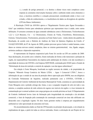 (...) estado de perigo potencial, e se destina a afastar riscos mais complexos como
resposta às constantes intervenções humanas sobre o ambiente tendo como elementos o
risco, a incerteza científica e a atuação precaucional, considerando ainda o risco a ser
evitado, a falta de conhecimento, e a insuficiência de dados ou divergência de opiniões
(CPI dos Danos Ambientais).
A Resolução 274/05 da ANVISA aprova o "Regulamento Técnico para Águas Envasadas e
Gelo” que estabelece limites para substâncias químicas que representam risco à saúde, entre outras
definições. O consumo constante de água contendo substâncias como o Dicloroetano, Triclorobenzeno
1,2,3 e 1,2,4 Benzeno, Cis – 1,2 Dicloroeteno, Cloreto de Vinila, Clorofórmio, Diclorometano,
Estireno, Tetracloroeteno, Tricloroeteno, presentes na Fonte Santa Luzia – (todos dentro dos padrões da
Resolução, de acordo com o Boletim de Análises do Setor de Química Orgânica da Cetesb, nº
EAAQ/21859/2009, de 07 de Agosto de 2009), podem provocar graves lesões à saúde humana, como
danos ao sistema nervoso central, neoplasias, dano ao sistema gastrointestinal, rins, fígado, sangue,
arritmias cardíacas e depressão respiratória.
O representante da Empresa responsável pela Fonte foi ouvido na CPI em outubro de 2009.
Suas declarações, de acordo com o relatório, foram realizadas de forma a não mencionar a poluição da
região, de responsabilizar funcionários da empresa pela adulteração de rótulos e de não reconhecer a
autoridade de técnicos da COVISA e da Empresa SERVMAR, contratada pelo DAEE para o Estudo de
“Delimitação de áreas de restrição e controle de captação e uso das águas subterrâneas”.
Em relação à Fonte Mesquita, localizada na região noroeste da cidade, e de propriedade da
Empresa “Minerals Group Comércio de Metais LTDA. – Agua 1 Comercial LTDA.”, houve a
informação de que o estudo de sua área de proteção obteve aprovação pelo DNPM, mas em diligência
da Comissão Parlamentar de Inquérito, realizada juntamente com a COVISA, CETESB, e
Departamento de Controle Ambiental da Secretaria Municipal do Verde, constatou-se a proximidade da
Fonte Mesquita com o poluído córrego das Antas, o uso e ocupação irregular do solo em todo o seu
entorno, a completa ausência de rede coletora de esgotos nos imóveis da região e o risco iminente de
contaminação por eventual acidente com carga perigosa em avenida próxima ao local. O Departamento
de Controle Ambiental lavrou Auto de Intimação pela irregularidade da construção e da atividade
comercial, e Auto de Inspeção pela constatação de construção comercial em área não edificante em
desacordo com a legislação vigente. Os dois Autos geraram multas à empresa por enquadramento
ambiental no valor aproximado de setecentos mil reais.
Os encaminhamentos dados ao final da CPI baseados no princípio da precaução, e em relação às
explotadoras de água, a partir de todas as oitivas realizadas, foram a solicitação de um Projeto de Lei

 