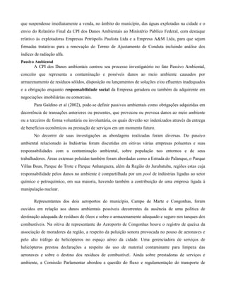 que suspendesse imediatamente a venda, no âmbito do município, das águas explotadas na cidade e o
envio do Relatório Final da CPI dos Danos Ambientais ao Ministério Público Federal, com destaque
relativo às explotadoras Empresas Petrópolis Paulista Ltda e a Empresa A&M Ltda, para que sejam
firmadas tratativas para a renovação do Termo de Ajustamento de Conduta incluindo análise dos
índices de radiação alfa.
Passivo Ambiental

A CPI dos Danos ambientais centrou seu processo investigatório no fato Passivo Ambiental,
conceito que representa a contaminação e possíveis danos ao meio ambiente causados por
armazenamento de resíduos sólidos, disposição ou lançamentos de soluções e/ou efluentes inadequados
e a obrigação enquanto responsabilidade social da Empresa geradora ou também da adquirente em
negociações imobiliárias ou comerciais.
Para Galdino et al (2002), pode-se definir passivos ambientais como obrigações adquiridas em
decorrência de transações anteriores ou presentes, que provocou ou provoca danos ao meio ambiente
ou a terceiros de forma voluntária ou involuntária, os quais deverão ser indenizados através da entrega
de benefícios econômicos ou prestação de serviços em um momento futuro.
No decorrer de suas investigações as abordagens realizadas foram diversas. Do passivo
ambiental relacionado às Indústrias foram discutidas em oitivas várias empresas poluentes e suas
responsabilidades com a contaminação ambiental, sobre população nos entornos e de seus
trabalhadores. Áreas extensas poluídas também foram abordadas como a Estrada do Palanque, o Parque
Villas Boas, Parque do Trote e Parque Anhanguera, além da Região do Jurubatuba, regiões estas cuja
responsabilidade pelos danos no ambiente é compartilhada por um pool de indústrias ligadas ao setor
químico e petroquímico, em sua maioria, havendo também a contribuição de uma empresa ligada à
manipulação nuclear.
Representantes dos dois aeroportos do município, Campo de Marte e Congonhas, foram
ouvidos em relação aos danos ambientais possíveis decorrentes da ausência de uma política de
destinação adequada de resíduos de óleos e sobre o armazenamento adequado e seguro nos tanques dos
combustíveis. Na oitiva de representante do Aeroporto de Congonhas houve o registro de queixa da
associação de moradores da região, a respeito da poluição sonora provocada no pouso de aeronaves e
pelo alto tráfego de helicópteros no espaço aéreo da cidade. Uma gerenciadora de serviços de
helicópteros prestou declarações a respeito do uso de material contaminante para limpeza das
aeronaves e sobre o destino dos resíduos de combustível. Ainda sobre prestadoras de serviços e
ambiente, a Comissão Parlamentar abordou a questão do fluxo e regulamentação do transporte de

 