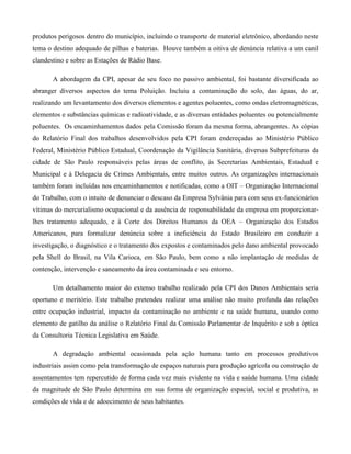 produtos perigosos dentro do município, incluindo o transporte de material eletrônico, abordando neste
tema o destino adequado de pilhas e baterias. Houve também a oitiva de denúncia relativa a um canil
clandestino e sobre as Estações de Rádio Base.
A abordagem da CPI, apesar de seu foco no passivo ambiental, foi bastante diversificada ao
abranger diversos aspectos do tema Poluição. Incluiu a contaminação do solo, das águas, do ar,
realizando um levantamento dos diversos elementos e agentes poluentes, como ondas eletromagnéticas,
elementos e substâncias químicas e radioatividade, e as diversas entidades poluentes ou potencialmente
poluentes. Os encaminhamentos dados pela Comissão foram da mesma forma, abrangentes. As cópias
do Relatório Final dos trabalhos desenvolvidos pela CPI foram endereçadas ao Ministério Público
Federal, Ministério Público Estadual, Coordenação da Vigilância Sanitária, diversas Subprefeituras da
cidade de São Paulo responsáveis pelas áreas de conflito, às Secretarias Ambientais, Estadual e
Municipal e à Delegacia de Crimes Ambientais, entre muitos outros. As organizações internacionais
também foram incluídas nos encaminhamentos e notificadas, como a OIT – Organização Internacional
do Trabalho, com o intuito de denunciar o descaso da Empresa Sylvânia para com seus ex-funcionários
vítimas do mercurialismo ocupacional e da ausência de responsabilidade da empresa em proporcionarlhes tratamento adequado, e à Corte dos Direitos Humanos da OEA – Organização dos Estados
Americanos, para formalizar denúncia sobre a ineficiência do Estado Brasileiro em conduzir a
investigação, o diagnóstico e o tratamento dos expostos e contaminados pelo dano ambiental provocado
pela Shell do Brasil, na Vila Carioca, em São Paulo, bem como a não implantação de medidas de
contenção, intervenção e saneamento da área contaminada e seu entorno.
Um detalhamento maior do extenso trabalho realizado pela CPI dos Danos Ambientais seria
oportuno e meritório. Este trabalho pretendeu realizar uma análise não muito profunda das relações
entre ocupação industrial, impacto da contaminação no ambiente e na saúde humana, usando como
elemento de gatilho da análise o Relatório Final da Comissão Parlamentar de Inquérito e sob a óptica
da Consultoria Técnica Legislativa em Saúde.
A degradação ambiental ocasionada pela ação humana tanto em processos produtivos
industriais assim como pela transformação de espaços naturais para produção agrícola ou construção de
assentamentos tem repercutido de forma cada vez mais evidente na vida e saúde humana. Uma cidade
da magnitude de São Paulo determina em sua forma de organização espacial, social e produtiva, as
condições de vida e de adoecimento de seus habitantes.

 