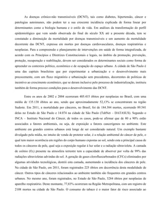 As doenças crônico-não transmissíveis (DCNT), tais como diabetes, hipertensão, câncer e
patologias autoimunes, não podem ter a sua crescente incidência explicada de forma linear por
determinantes como a biologia humana e o estilo de vida. Em análises da transformação do perfil
epidemiológico que vem sendo observada do final do século XX até a presente década, tem se
constatado a diminuição da mortalidade por doenças transmissíveis e um aumento da mortalidade
decorrente das DCNT, expressa em mortes por doenças cardiovasculares, doenças respiratórias e
neoplasias. Para a compreensão e planejamento de intervenções em saúde de forma integralizada, de
acordo com os Princípios e Diretrizes Constitucionais e legais, no âmbito da promoção, prevenção,
proteção, recuperação e reabilitação, devem ser considerados os determinantes sociais como forma de
apreender os contextos político, econômico e de ocupação do espaço urbano. A cidade de São Paulo é
uma das capitais brasileiras que por experimentar a urbanização e o desenvolvimento mais
precocemente, com um fluxo migratório e urbanização sem precedentes, decorrentes de politicas de
incentivo ao crescimento econômico, que se deram inclusive pelo processo de industrialização, instituiu
também de forma precoce condições para o desenvolvimento das DCNT.
Entre os anos de 2002 e 2004 ocorreram 405.415 óbitos por neoplasias no Brasil, com uma
média de 135.138 óbitos ao ano, sendo que aproximadamente 52,13% se concentraram na região
Sudeste. Em 2011, a mortalidade por cânceres, no Brasil, foi de 184.384 mortes, ocorrendo 89.541
delas no Estado de São Paulo e 14.074 na cidade de São Paulo (TabNet – DATASUS). Segundo o
INCA – Instituto Nacional do Câncer, de todos os casos, pode-se afirmar que de 80 a 90% estão
associados a fatores ambientais, ou seja, de exposição a fatores cancerígenos no ambiente. Este
ambiente em grandes centros urbanos está longe de ser considerado natural. Um exemplo bastante
divulgado pela mídia, no intuito de venda de protetor solar, é a relação ambiental do câncer de pele, o
qual tem maior ocorrência em regiões do corpo humano expostas ao sol, sendo esta a principal causa de
todos os cânceres de pele, qual seja a exposição regular à luz solar e a radiação ultravioleta. A camada
de ozônio (O3) presente na atmosfera terrestre tem a capacidade de absorver por volta de 99% das
radiações ultravioletas advindas do sol. A geração de gases clorofluocarbonados (CFCs) eliminados por
algumas atividades tecnológicas, destrói esta camada, aumentando a incidência dos cânceres de pele.
Na cidade de São Paulo, em 2011, foram registrados 225 óbitos em decorrência desta modalidade de
câncer. Outros tipos de cânceres relacionados ao ambiente também são frequentes em grandes centros
urbanos. No mesmo ano, foram registrados, no Estado de São Paulo, 3284 óbitos por neoplasias de
aparelho respiratório. Deste montante, 77,83% ocorreram na Região Metropolitana, com um registro de
2108 mortes na cidade de São Paulo. O consumo do tabaco é o maior fator de risco associado ao

 