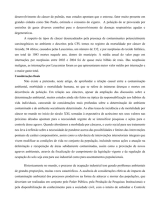 desenvolvimento do câncer de pulmão, mas estudos apontam que o estresse, fator muito presente em
grandes cidades como São Paulo, estimula o consumo do cigarro. A poluição do ar provocada por
emissões de gases diversos contribui para o desenvolvimento de doenças respiratórias agudas e
degenerativas.
A respeito de tipos de câncer desencadeados pela presença de contaminantes potencialmente
carcinogênicos no ambiente e descritos pela CPI, temos no registro da mortalidade por câncer de
tireoide, 94 óbitos; causados pelas Leucemias, um número de 332, e por neoplasias do tecido linfático,
um total de 1083 mortes naquele ano, dentro do município. A média anual do valor pago em
internações por neoplasias entre 2002 e 2004 foi de quase meio bilhão de reais. Das neoplasias
malignas, as internações por Leucemias foram as que apresentaram maior valor médio por internação e
o maior gasto total.
Considerações finais

Não existe a pretensão, neste artigo, de aprofundar a relação causal entre a contaminação
ambiental, morbidade e mortalidade humana, no que se refere às inúmeras doenças e mortes em
decorrência da poluição. Em relação aos cânceres, apesar da ampliação das discussões sobre a
determinação ambiental, muitos estudos ainda são feitos na óptica da responsabilização aos hábitos de
vida individuais, carecendo de considerações mais profundas sobre a determinação do ambiente
contaminado e do ambiente socialmente determinado. As altas taxas de incidência e de mortalidade por
câncer no mundo no início do século XXI, somadas à expectativa de acréscimo nos seus valores nas
próximas décadas apontam para a necessidade urgente de se intensificar pesquisas e ações para o
controle desse agravo. Quando abordamos a morbidade por cânceres, o custo social para seu tratamento
nos leva à reflexão sobre a necessidade de ponderar acerca das possibilidades e limites das intervenções
pontuais de caráter compensatório, assim como a relevância de intervenções intersetoriais integrais que
visem modificar as condições de vida no conjunto da população, incluindo nestas ações a atuação na
delimitação e recuperação de áreas sabidamente contaminadas, assim como a prevenção de novos
agravos ambientais, através da fiscalização do cumprimento da legislação vigente e da regulação da
ocupação do solo seja esta para uso industrial como para assentamentos populacionais.
Historicamente no mundo, o processo de ocupação industrial tem gerado problemas ambientais
de grandes proporções, muitas vezes catastróficos. A ausência de considerações efetivas do impacto da
contaminação ambiental dos processos produtivos na forma de adoecer e morrer das populações, que
deveriam ser realizadas em conjunto pelo Poder Público, pela Produção de Pesquisas Institucionais e
pela disponibilização do conhecimento para a sociedade civil, com o intuito de subsidiar o Controle

 