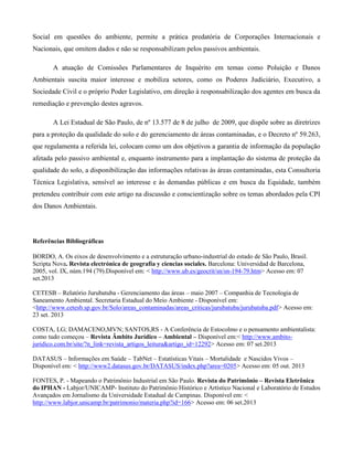 Social em questões do ambiente, permite a prática predatória de Corporações Internacionais e
Nacionais, que omitem dados e não se responsabilizam pelos passivos ambientais.
A atuação de Comissões Parlamentares de Inquérito em temas como Poluição e Danos
Ambientais suscita maior interesse e mobiliza setores, como os Poderes Judiciário, Executivo, a
Sociedade Civil e o próprio Poder Legislativo, em direção à responsabilização dos agentes em busca da
remediação e prevenção destes agravos.
A Lei Estadual de São Paulo, de nº 13.577 de 8 de julho de 2009, que dispõe sobre as diretrizes
para a proteção da qualidade do solo e do gerenciamento de áreas contaminadas, e o Decreto nº 59.263,
que regulamenta a referida lei, colocam como um dos objetivos a garantia de informação da população
afetada pelo passivo ambiental e, enquanto instrumento para a implantação do sistema de proteção da
qualidade do solo, a disponibilização das informações relativas às áreas contaminadas, esta Consultoria
Técnica Legislativa, sensível ao interesse e às demandas públicas e em busca da Equidade, também
pretendeu contribuir com este artigo na discussão e conscientização sobre os temas abordados pela CPI
dos Danos Ambientais.

Referências Bibliográficas
BORDO, A. Os eixos de desenvolvimento e a estruturação urbano-industrial do estado de São Paulo, Brasil.
Scripta Nova. Revista electrónica de geografía y ciencias sociales. Barcelona: Universidad de Barcelona,
2005, vol. IX, núm.194 (79).Disponível em: < http://www.ub.es/geocrit/sn/sn-194-79.htm> Acesso em: 07
set.2013
CETESB – Relatório Jurubatuba - Gerenciamento das áreas – maio 2007 – Companhia de Tecnologia de
Saneamento Ambiental. Secretaria Estadual do Meio Ambiente - Disponível em:
<http://www.cetesb.sp.gov.br/Solo/areas_contaminadas/areas_criticas/jurubatuba/jurubatuba.pdf> Acesso em:
23 set. 2013
COSTA, LG; DAMACENO,MVN; SANTOS,RS - A Conferência de Estocolmo e o pensamento ambientalista:
como tudo começou – Revista Âmbito Jurídico – Ambiental – Disponível em:< http://www.ambitojuridico.com.br/site/?n_link=revista_artigos_leitura&artigo_id=12292> Acesso em: 07 set.2013
DATASUS – Informações em Saúde – TabNet – Estatísticas Vitais – Mortalidade e Nascidos Vivos –
Disponível em: < http://www2.datasus.gov.br/DATASUS/index.php?area=0205> Acesso em: 05 out. 2013
FONTES, P. - Mapeando o Patrimônio Industrial em São Paulo. Revista do Patrimônio – Revista Eletrônica
do IPHAN - Labjor/UNICAMP- Instituto do Patrimônio Histórico e Artístico Nacional e Laboratório de Estudos
Avançados em Jornalismo da Universidade Estadual de Campinas. Disponível em: <
http://www.labjor.unicamp.br/patrimonio/materia.php?id=166> Acesso em: 06 set.2013

 