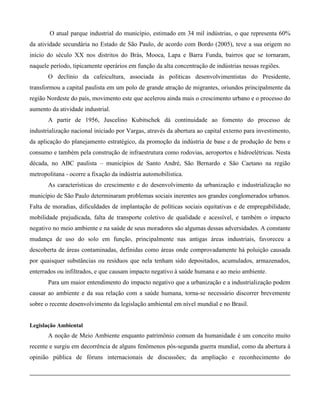 O atual parque industrial do município, estimado em 34 mil indústrias, o que representa 60%
da atividade secundária no Estado de São Paulo, de acordo com Bordo (2005), teve a sua origem no
início do século XX nos distritos do Brás, Mooca, Lapa e Barra Funda, bairros que se tornaram,
naquele período, tipicamente operários em função da alta concentração de indústrias nessas regiões.
O declínio da cafeicultura, associada às politicas desenvolvimentistas do Presidente,
transformou a capital paulista em um polo de grande atração de migrantes, oriundos principalmente da
região Nordeste do país, movimento este que acelerou ainda mais o crescimento urbano e o processo do
aumento da atividade industrial.
A partir de 1956, Juscelino Kubitschek dá continuidade ao fomento do processo de
industrialização nacional iniciado por Vargas, através da abertura ao capital externo para investimento,
da aplicação do planejamento estratégico, da promoção da indústria de base e de produção de bens e
consumo e também pela construção de infraestrutura como rodovias, aeroportos e hidroelétricas. Nesta
década, no ABC paulista – municípios de Santo André, São Bernardo e São Caetano na região
metropolitana - ocorre a fixação da indústria automobilística.
As características do crescimento e do desenvolvimento da urbanização e industrialização no
município de São Paulo determinaram problemas sociais inerentes aos grandes conglomerados urbanos.
Falta de moradias, dificuldades de implantação de políticas sociais equitativas e de empregabilidade,
mobilidade prejudicada, falta de transporte coletivo de qualidade e acessível, e também o impacto
negativo no meio ambiente e na saúde de seus moradores são algumas dessas adversidades. A constante
mudança de uso do solo em função, principalmente nas antigas áreas industriais, favoreceu a
descoberta de áreas contaminadas, definidas como áreas onde comprovadamente há poluição causada
por quaisquer substâncias ou resíduos que nela tenham sido depositados, acumulados, armazenados,
enterrados ou infiltrados, e que causam impacto negativo à saúde humana e ao meio ambiente.
Para um maior entendimento do impacto negativo que a urbanização e a industrialização podem
causar ao ambiente e da sua relação com a saúde humana, torna-se necessário discorrer brevemente
sobre o recente desenvolvimento da legislação ambiental em nível mundial e no Brasil.

Legislação Ambiental

A noção de Meio Ambiente enquanto patrimônio comum da humanidade é um conceito muito
recente e surgiu em decorrência de alguns fenômenos pós-segunda guerra mundial, como da abertura à
opinião pública de fóruns internacionais de discussões; da ampliação e reconhecimento do

 