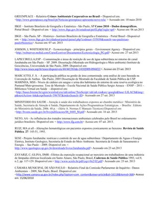 GREENPEACE – Relatório Crimes Ambientais Corporativos no Brasil – Disponível em:
<http://www.greenpeace.org/brasil/pt/Noticias/greenpeace-apresenta-novo-rela/ > Acessado em: 10 maio 2010
IBGE – Instituto Brasileiro de Geografia e Estatística - São Paulo, SP Censo 2010 – Dados demográficos.
Portal Brasil - Disponível em: < http://www.ibge.gov.br/estadosat/perfil.php?sigla=sp#> Acesso em: 06 set.2013
IBGE – São Paulo, SP – Histórico - Instituto Brasileiro de Geografia e Estatística – Portal Brasil - Disponível
em: < http://www.ibge.gov.br/cidadesat/painel/painel.php?codmun=355030&search=sao-paulo|saopaulo#historico> Acesso em: 07 set. 2013
JOHSON, I; WHITEHOUSE,P – Ecotoxicologia – princípios gerais – Environment Agency – Disponível em:
<http://webserver.mohid.com/CursoEcoriver/Documentos/Ecotoxicologia_PG.pdf> Acesso em: 27 set.2013
LAPICCIRELLA,ESP – Contaminação e áreas de restrição de uso de água subterrânea no entorno do canal
Jurubatuba em São Paulo – SP. 2009. Dissertação (Mestrado em Hidrogeologia e Meio ambiente) Instituto de
Geociências, Universidade de São Paulo, 2009. Disponível em:
http://www.teses.usp.br/teses/disponiveis/44/44138/tde-14102009-094432/>. Acesso em 23 set. 2013
MARCATTO, F. S. – A participação pública na gestão de área contaminada: uma análise de caso baseada na
Convenção de Aarhus. São Paulo, 2005 Dissertação de Mestrado da Faculdade de Saúde Pública da USP.
MARINHA, MSS - Níveis de cádmio em sangue e urina dos habitantes do entorno de uma reserva ecológica no
Pantanal Mato-grossense. Tese de Mestrado - Escola Nacional de Saúde Pública Sergio Arouca – ENSP – 2011 Biblioteca Virtual em Saúde – disponível em:
<http://bases.bireme.br/cgiin/wxislind.exe/iah/online/?IsisScript=iah/iah.xis&src=google&base=LILACS&lang=
p&nextAction=lnk&exprSearch=596707&indexSearch=ID> Acessado em 27 set. 2013
MINISTERIO DA SAUDE - Atenção à saúde dos trabalhadores expostos ao chumbo metálico / Ministério da
Saúde, Secretaria de Atenção à Saúde, Departamento de Ações Programáticas Estratégicas. – Brasília : Editora
do Ministério da Saúde, 2006. 48 p. – (Série A. Normas E Manuais Técnicos) Disponível em:
<http://bvsms.saude.gov.br/bvs/publicacoes/06_0449_M.pdf> Acessado em: 16 set. 2013
NETO, AA - As influências dos tratados internacionais ambientais celebrados pelo Brasil no ordenamento
jurídico brasileiro. Disponível em: < http://www.lfg.com.br> Acesso em: 07 set. 2013.
RUIZ, MA et all - Alterações hematológicas em pacientes expostos cronicamente ao benzeno. Revista de Saúde
Pública, 27: 145-51, 1993.
SESE - Projeto Jurubatuba: restricao e controle de uso de agua subterrânea / Departamento de Aguas e Energia
Eletrica, Instituto Geologico, Secretaria de Estado do Meio Ambiente. Secretaria de Estado de Saneamento e
Energia. – Sao Paulo – 2009. Disponivel em: <
http://www.igeologico.sp.gov.br/downloads/livros/Jurubatuba.pdf> Acessado em 23 set.2013
ZAVARIZ, C; GLINA, DMR - Efeitos da exposição ocupacional ao mercúrio em trabalhadores de uma indústria
de lâmpadas elétricas localizada em Santo Amaro, São Paulo, Brasil. Cadernos de Saúde Pública 1993, vol.9,
n.2, pp. 117-129. Disponível em:< http://www.scielo.br/pdf/csp/v9n2/02.pdf> Acessado em: 23 set. 2013
CÂMARA MUNICIPAL DE SÃO PAULO – Relatório Final da Comissão Parlamentar de Inquérito - Danos
Ambientais – 2009, São Paulo, Brasil. Disponível em:
<http://www.camara.sp.gov.br/index.php?option=com_content&view=article&id=16118&Itemid=368> Acesso
em: 15/06/2010

 