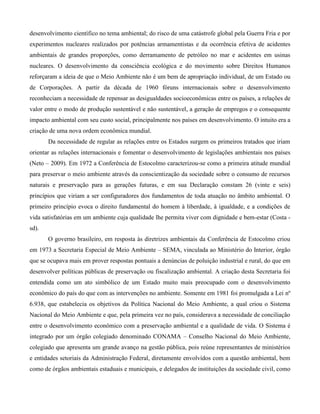 desenvolvimento científico no tema ambiental; do risco de uma catástrofe global pela Guerra Fria e por
experimentos nucleares realizados por potências armamentistas e da ocorrência efetiva de acidentes
ambientais de grandes proporções, como derramamento de petróleo no mar e acidentes em usinas
nucleares. O desenvolvimento da consciência ecológica e do movimento sobre Direitos Humanos
reforçaram a ideia de que o Meio Ambiente não é um bem de apropriação individual, de um Estado ou
de Corporações. A partir da década de 1960 fóruns internacionais sobre o desenvolvimento
reconheciam a necessidade de repensar as desigualdades socioeconômicas entre os países, a relações de
valor entre o modo de produção sustentável e não sustentável, a geração de empregos e o consequente
impacto ambiental com seu custo social, principalmente nos países em desenvolvimento. O intuito era a
criação de uma nova ordem econômica mundial.
Da necessidade de regular as relações entre os Estados surgem os primeiros tratados que iriam
orientar as relações internacionais e fomentar o desenvolvimento de legislações ambientais nos países
(Neto – 2009). Em 1972 a Conferência de Estocolmo caracterizou-se como a primeira atitude mundial
para preservar o meio ambiente através da conscientização da sociedade sobre o consumo de recursos
naturais e preservação para as gerações futuras, e em sua Declaração constam 26 (vinte e seis)
princípios que viriam a ser configuradores dos fundamentos de toda atuação no âmbito ambiental. O
primeiro princípio evoca o direito fundamental do homem à liberdade, à igualdade, e a condições de
vida satisfatórias em um ambiente cuja qualidade lhe permita viver com dignidade e bem-estar (Costa sd).
O governo brasileiro, em resposta às diretrizes ambientais da Conferência de Estocolmo criou
em 1973 a Secretaria Especial de Meio Ambiente – SEMA, vinculada ao Ministério do Interior, órgão
que se ocupava mais em prover respostas pontuais a denúncias de poluição industrial e rural, do que em
desenvolver políticas públicas de preservação ou fiscalização ambiental. A criação desta Secretaria foi
entendida como um ato simbólico de um Estado muito mais preocupado com o desenvolvimento
econômico do país do que com as intervenções no ambiente. Somente em 1981 foi promulgada a Lei nº
6.938, que estabelecia os objetivos da Política Nacional do Meio Ambiente, a qual criou o Sistema
Nacional do Meio Ambiente e que, pela primeira vez no país, considerava a necessidade de conciliação
entre o desenvolvimento econômico com a preservação ambiental e a qualidade de vida. O Sistema é
integrado por um órgão colegiado denominado CONAMA – Conselho Nacional do Meio Ambiente,
colegiado que apresenta um grande avanço na gestão pública, pois reúne representantes de ministérios
e entidades setoriais da Administração Federal, diretamente envolvidos com a questão ambiental, bem
como de órgãos ambientais estaduais e municipais, e delegados de instituições da sociedade civil, como

 