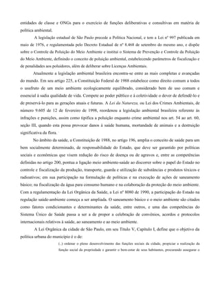 entidades de classe e ONGs para o exercício de funções deliberativas e consultivas em matéria de
política ambiental.
A legislação estadual de São Paulo precede a Política Nacional, e tem a Lei nº 997 publicada em
maio de 1976, e regulamentada pelo Decreto Estadual de nº 8.468 de setembro do mesmo ano, e dispõe
sobre o Controle da Poluição do Meio Ambiente e institui o Sistema de Prevenção e Controle da Poluição
do Meio Ambiente, definindo o conceito de poluição ambiental, estabelecendo parâmetros de fiscalização e
de penalidades aos poluidores, além de deliberar sobre Licenças Ambientais.

Atualmente a legislação ambiental brasileira encontra-se entre as mais completas e avançadas
do mundo. Em seu artigo 225, a Constituição Federal de 1988 estabelece como direito comum a todos
o usufruto de um meio ambiente ecologicamente equilibrado, considerado bem de uso comum e
essencial à sadia qualidade de vida. Compete ao poder público e à coletividade o dever de defendê-lo e
de preservá-lo para as gerações atuais e futuras. A Lei da Natureza, ou Lei dos Crimes Ambientais, de
número 9.605 de 12 de fevereiro de 1998, reordenou a legislação ambiental brasileira referente às
infrações e punições, assim como tipifica a poluição enquanto crime ambiental nos art. 54 ao art. 60,
seção III, quando esta possa provocar danos à saúde humana, mortandade de animais e a destruição
significativa da flora. .
No âmbito da saúde, a Constituição de 1988, no artigo 196, amplia o conceito de saúde para um
bem socialmente determinado, de responsabilidade do Estado, que deve ser garantido por políticas
sociais e econômicas que visem redução do risco de doença ou de agravos e, entre as competências
definidas no artigo 200, pontua a ligação meio ambiente-saúde ao discorrer sobre o papel do Estado no
controle e fiscalização da produção, transporte, guarda e utilização de substâncias e produtos tóxicos e
radioativos; em sua participação na formulação de políticas e na execução de ações de saneamento
básico; na fiscalização da água para consumo humano e na colaboração da proteção do meio ambiente.
Com a regulamentação da Lei Orgânica da Saúde, a Lei nº 8080 de 1990, a participação do Estado na
regulação saúde-ambiente começa a ser ampliada. O saneamento básico e o meio ambiente são citados
como fatores condicionantes e determinantes da saúde, entre outros, e uma das competências do
Sistema Único de Saúde passa a ser a de propor a celebração de convênios, acordos e protocolos
internacionais relativos à saúde, ao saneamento e ao meio ambiente.
A Lei Orgânica da cidade de São Paulo, em seu Título V, Capítulo I, define que o objetivo da
política urbana do município é o de:
(..) ordenar o pleno desenvolvimento das funções sociais da cidade, propiciar a realização da
função social da propriedade e garantir o bem-estar de seus habitantes, procurando assegurar o

 