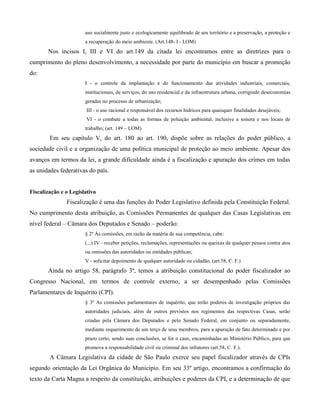 uso socialmente justo e ecologicamente equilibrado de seu território e a preservação, a proteção e
a recuperação do meio ambiente. (Art.148- I - LOM)

Nos incisos I, III e VI do art.149 da citada lei encontramos entre as diretrizes para o
cumprimento do pleno desenvolvimento, a necessidade por parte do município em buscar a promoção
do:
I - o controle da implantação e do funcionamento das atividades industriais, comerciais,
institucionais, de serviços, do uso residencial e da infraestrutura urbana, corrigindo deseconomias
geradas no processo de urbanização;
III - o uso racional e responsável dos recursos hídricos para quaisquer finalidades desejáveis;
VI - o combate a todas as formas de poluição ambiental, inclusive a sonora e nos locais de
trabalho; (art. 149 – LOM)

Em seu capítulo V, do art. 180 ao art. 190, dispõe sobre as relações do poder público, a
sociedade civil e a organização de uma política municipal de proteção ao meio ambiente. Apesar dos
avanços em termos da lei, a grande dificuldade ainda é a fiscalização e apuração dos crimes em todas
as unidades federativas do país.

Fiscalização e o Legislativo

Fiscalização é uma das funções do Poder Legislativo definida pela Constituição Federal.
No cumprimento desta atribuição, as Comissões Permanentes de qualquer das Casas Legislativas em
nível federal – Câmara dos Deputados e Senado – poderão:
§ 2º Às comissões, em razão da matéria de sua competência, cabe:
(...) IV - receber petições, reclamações, representações ou queixas de qualquer pessoa contra atos
ou omissões das autoridades ou entidades públicas;
V - solicitar depoimento de qualquer autoridade ou cidadão. (art.58, C. F.)

Ainda no artigo 58, parágrafo 3º, temos a atribuição constitucional do poder fiscalizador ao
Congresso Nacional, em termos de controle externo, a ser desempenhado pelas Comissões
Parlamentares de Inquérito (CPI).
§ 3º As comissões parlamentares de inquérito, que terão poderes de investigação próprios das
autoridades judiciais, além de outros previstos nos regimentos das respectivas Casas, serão
criadas pela Câmara dos Deputados e pelo Senado Federal, em conjunto ou separadamente,
mediante requerimento de um terço de seus membros, para a apuração de fato determinado e por
prazo certo, sendo suas conclusões, se for o caso, encaminhadas ao Ministério Público, para que
promova a responsabilidade civil ou criminal dos infratores (art.58, C. F.).

A Câmara Legislativa da cidade de São Paulo exerce seu papel fiscalizador através de CPIs
segundo orientação da Lei Orgânica do Município. Em seu 33º artigo, encontramos a confirmação do
texto da Carta Magna a respeito da constituição, atribuições e poderes da CPI, e a determinação de que

 
