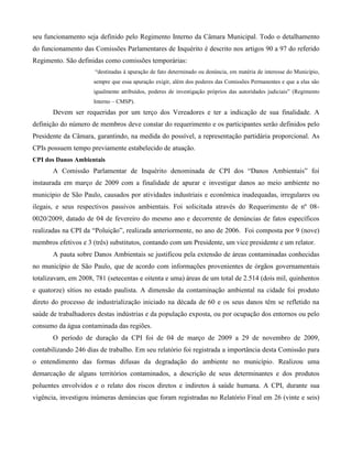seu funcionamento seja definido pelo Regimento Interno da Câmara Municipal. Todo o detalhamento
do funcionamento das Comissões Parlamentares de Inquérito é descrito nos artigos 90 a 97 do referido
Regimento. São definidas como comissões temporárias:
“destinadas à apuração de fato determinado ou denúncia, em matéria de interesse do Município,
sempre que essa apuração exigir, além dos poderes das Comissões Permanentes e que a elas são
igualmente atribuídos, poderes de investigação próprios das autoridades judiciais” (Regimento
Interno – CMSP).

Devem ser requeridas por um terço dos Vereadores e ter a indicação de sua finalidade. A
definição do número de membros deve constar do requerimento e os participantes serão definidos pelo
Presidente da Câmara, garantindo, na medida do possível, a representação partidária proporcional. As
CPIs possuem tempo previamente estabelecido de atuação.
CPI dos Danos Ambientais

A Comissão Parlamentar de Inquérito denominada de CPI dos “Danos Ambientais” foi
instaurada em março de 2009 com a finalidade de apurar e investigar danos ao meio ambiente no
município de São Paulo, causados por atividades industriais e econômica inadequadas, irregulares ou
ilegais, e seus respectivos passivos ambientais. Foi solicitada através do Requerimento de nº 080020/2009, datado de 04 de fevereiro do mesmo ano e decorrente de denúncias de fatos específicos
realizadas na CPI da “Poluição”, realizada anteriormente, no ano de 2006. Foi composta por 9 (nove)
membros efetivos e 3 (três) substitutos, contando com um Presidente, um vice presidente e um relator.
A pauta sobre Danos Ambientais se justificou pela extensão de áreas contaminadas conhecidas
no município de São Paulo, que de acordo com informações provenientes de órgãos governamentais
totalizavam, em 2008, 781 (setecentas e oitenta e uma) áreas de um total de 2.514 (dois mil, quinhentos
e quatorze) sítios no estado paulista. A dimensão da contaminação ambiental na cidade foi produto
direto do processo de industrialização iniciado na década de 60 e os seus danos têm se refletido na
saúde de trabalhadores destas indústrias e da população exposta, ou por ocupação dos entornos ou pelo
consumo da água contaminada das regiões.
O período de duração da CPI foi de 04 de março de 2009 a 29 de novembro de 2009,
contabilizando 246 dias de trabalho. Em seu relatório foi registrada a importância desta Comissão para
o entendimento das formas difusas da degradação do ambiente no município. Realizou uma
demarcação de alguns territórios contaminados, a descrição de seus determinantes e dos produtos
poluentes envolvidos e o relato dos riscos diretos e indiretos à saúde humana. A CPI, durante sua
vigência, investigou inúmeras denúncias que foram registradas no Relatório Final em 26 (vinte e seis)

 