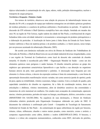tópicos relacionados à contaminação do solo, água, odores, ruído, poluição eletromagnética, nuclear e
transporte de cargas perigosas.
Territórios e Ocupação - Poluição e Saúde

Em termos de território, observa-se uma relação do processo de industrialização intenso nas
décadas de 50 a 60, a ocupação do espaço por indústrias estrangeiras em atividades químicas geradoras
de resíduos poluentes e a ausência de políticas ambientais e fiscalizadoras no período. O capítulo de
discussão da CPI referente à Shell Química exemplifica bem esta relação. Instalada em meados dos
anos 50, na região da Vila Carioca, região sudeste da cidade de São Paulo, a multinacional de origem
holandesa tinha como atividade industrial o envasamento e armazenagem de produtos petroquímicos e
a elaboração de pesticidas. A localização do bairro junto à linha férrea da Estrada de Ferro SantosJundiaí viabilizou o fluxo de matérias-primas e de produtos acabados, e o bairro passou, nesse tempo,
por um processo acentuado de urbanização (Marcatto, 2005).
De acordo com denúncias realizadas em oitiva do Diretor do Sindicato dos Trabalhadores de
Derivados de Petróleo, a Shell do Brasil teria em sua atividade industrial diversas irregularidades, como
o uso regular do Terminal de Combustíveis como local de descarte não controlado de chumbo
tetraetila. O chumbo é reconhecido pela OMS – Organização Mundial da Saúde - como um dos
elementos químicos mais perigosos à saúde humana. O chumbo tetraetila pertence ao grupo dos
orgânicos que apresentam características lipossolúveis o que facilita a sua absorção no organismo
humano através da pele, trato gastrointestinal e pulmões. A intoxicação mais frequente por este
elemento é a forma crônica, e decorre da exposição continua à fonte de contaminação, e esta forma de
apresentação desencadeia manifestações iniciais variadas, tais como anorexia (perda do apetite), perda
de peso, apatia ou irritabilidade, vômitos ocasionais, fadiga e anemia. Com a evolução do quadro, pela
capacidade cumulativa do chumbo no organismo, há a falta de coordenação motora, dores em
articulações e abdômen, vômitos intermitentes, além de distúrbios sensitivos das extremidades e
transtornos do ciclo menstrual em mulheres. Em estados mais avançados da contaminação, aparecem
ataxias, vômitos persistentes, períodos de torpor ou letargia, encefalopatia, delírios, convulsões e coma
(MINISTERIO DA SAUDE-2006). Na sequência de suas declarações, o Diretor do Sindicato
referendou relatório produzido pela Organização Greenpeace elaborado em junho de 2002. O
documento faz referência à confirmação pela Cetesb – Companhia de Tecnologia de Saneamento
Ambiental do Estado de São Paulo – da contaminação de águas subterrâneas da região por benzeno,
tolueno, xileno, etilbenzeno, chumbo e outros metais pesados, como mercúrio, cromo e arsênio; e
compostos organoclorados como aldrin, dieldrin e isodrin (GREENPEACE-2002). O benzeno, o
tolueno e o xileno são compostos monoaromáticos, conhecidos como BXT, derivados do petróleo,

 