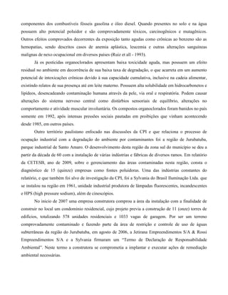 componentes dos combustíveis fósseis gasolina e óleo diesel. Quando presentes no solo e na água
possuem alto potencial poluidor e são comprovadamente tóxicos, carcinogênicos e mutagênicos.
Outros efeitos comprovados decorrentes da exposição tanto agudas como crônicas ao benzeno são as
hemopatias, sendo descritos casos de anemia aplástica, leucemia e outras alterações sanguíneas
malignas de nexo ocupacional em diversos países (Ruiz et all - 1993).
Já os pesticidas organoclorados apresentam baixa toxicidade aguda, mas possuem um efeito
residual no ambiente em decorrência de sua baixa taxa de degradação, o que acarreta em um aumento
potencial de intoxicações crônicas devido à sua capacidade cumulativa, inclusive na cadeia alimentar,
existindo relatos de sua presença até em leite materno. Possuem alta solubilidade em hidrocarbonetos e
lipídeos, desencadeando contaminação humana através da pele, via oral e respiratória. Podem causar
alterações do sistema nervoso central como distúrbios sensoriais de equilíbrio, alterações no
comportamento e atividade muscular involuntária. Os compostos organoclorados foram banidos no país
somente em 1992, após intensas pressões sociais pautadas em proibições que vinham acontecendo
desde 1985, em outros países.
Outro território paulistano enfocado nas discussões da CPI e que relaciona o processo de
ocupação industrial com a degradação do ambiente por contaminantes foi a região de Jurubatuba,
parque industrial de Santo Amaro. O desenvolvimento desta região da zona sul do município se deu a
partir da década de 60 com a instalação de várias indústrias e fábricas de diversos ramos. Em relatório
da CETESB, ano de 2009, sobre o gerenciamento das áreas contaminadas nesta região, consta o
diagnóstico de 15 (quinze) empresas como fontes poluidoras. Uma das indústrias constantes do
relatório, e que também foi alvo de investigação da CPI, foi a Sylvania do Brasil Iluminação Ltda. que
se instalou na região em 1961, unidade industrial produtora de lâmpadas fluorescentes, incandescentes
e HPS (high pressure sodium), além de cinescópios.
No inicio de 2007 uma empresa construtora comprou a área da instalação com a finalidade de
construir no local um condomínio residencial, cujo projeto previa a construção de 11 (onze) torres de
edifícios, totalizando 578 unidades residenciais e 1033 vagas de garagem. Por ser um terreno
comprovadamente contaminado e fazendo parte da área de restrição e controle de uso de águas
subterrâneas da região do Jurubatuba, em agosto de 2006, a Jetirana Empreendimentos S/A & Rossi
Empreendimentos S/A e a Sylvania firmaram um “Termo de Declaração de Responsabilidade
Ambiental”. Neste termo a construtora se comprometia a implantar e executar ações de remediação
ambiental necessárias.

 